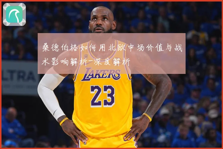 桑德伯格如何用北欧中场价值与战术影响解析-深度解析