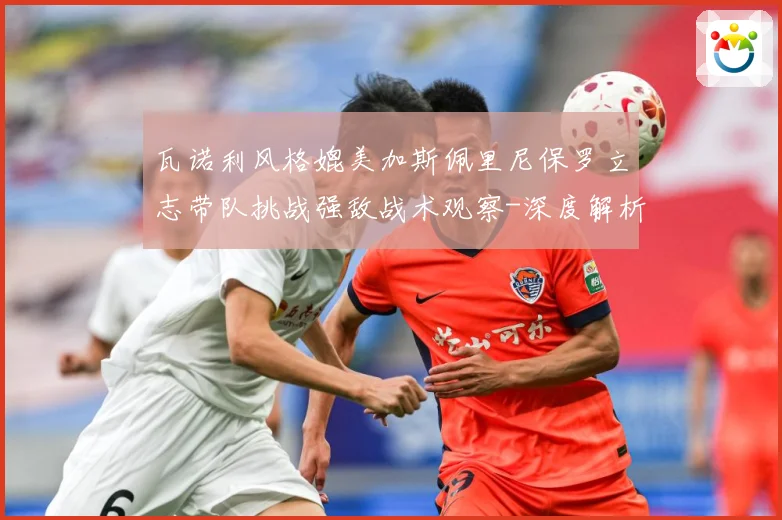 瓦诺利风格媲美加斯佩里尼保罗立志带队挑战强敌战术观察-深度解析