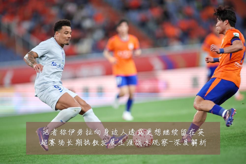 记者称伊劳拉向身边人透露更想继续留在英超赛场长期执教发展生涯战术观察-深度解析